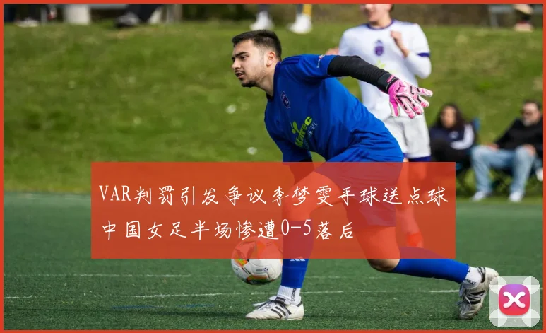 VAR判罚引发争议李梦雯手球送点球中国女足半场惨遭0-5落后