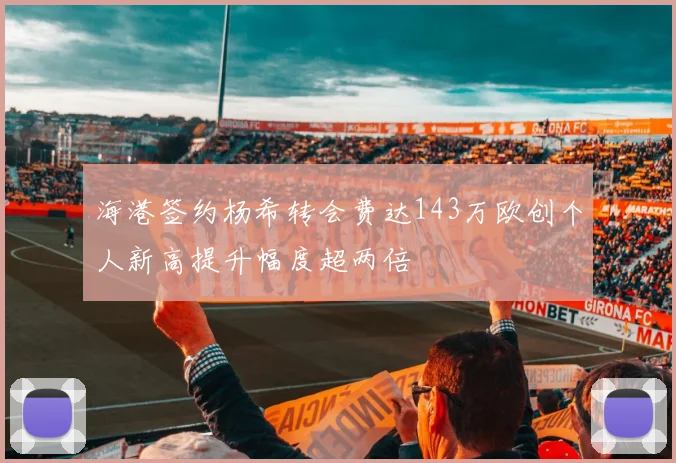 海港签约杨希转会费达143万欧创个人新高提升幅度超两倍