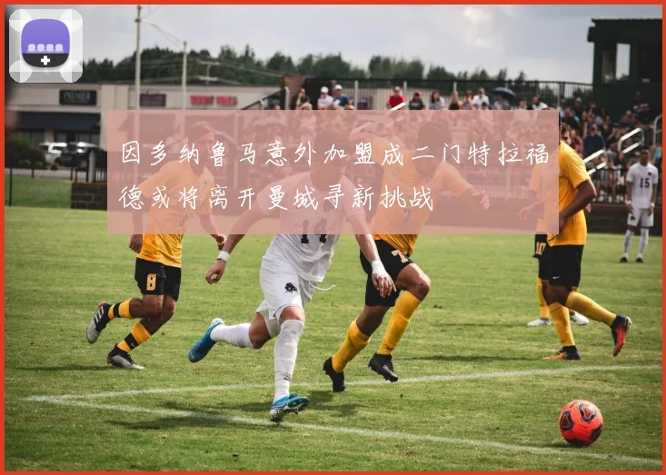 因多纳鲁马意外加盟成二门特拉福德或将离开曼城寻新挑战