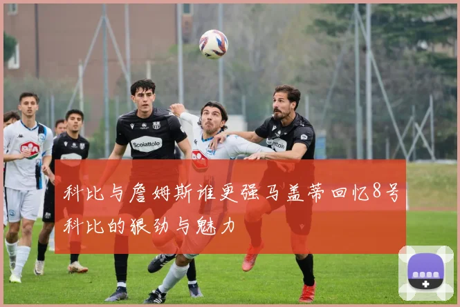 科比与詹姆斯谁更强马盖蒂回忆8号科比的狠劲与魅力