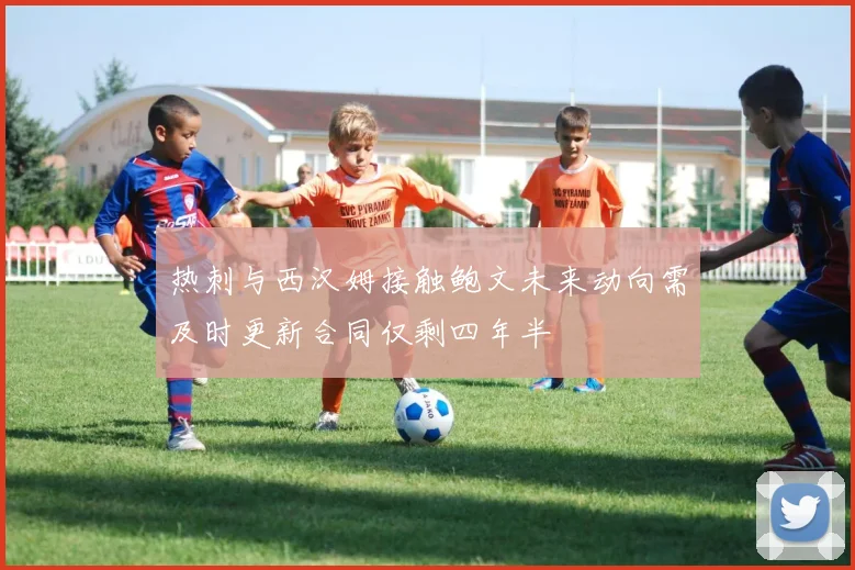 热刺与西汉姆接触鲍文未来动向需及时更新合同仅剩四年半