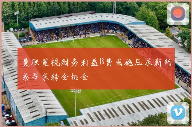 曼联重视财务利益B费或施压求新约或寻求转会机会