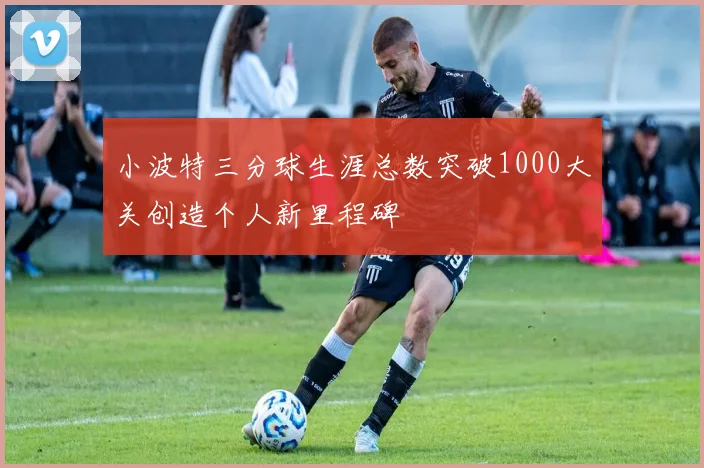 小波特三分球生涯总数突破1000大关创造个人新里程碑