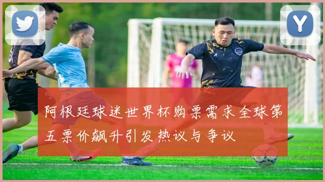 阿根廷球迷世界杯购票需求全球第五票价飙升引发热议与争议
