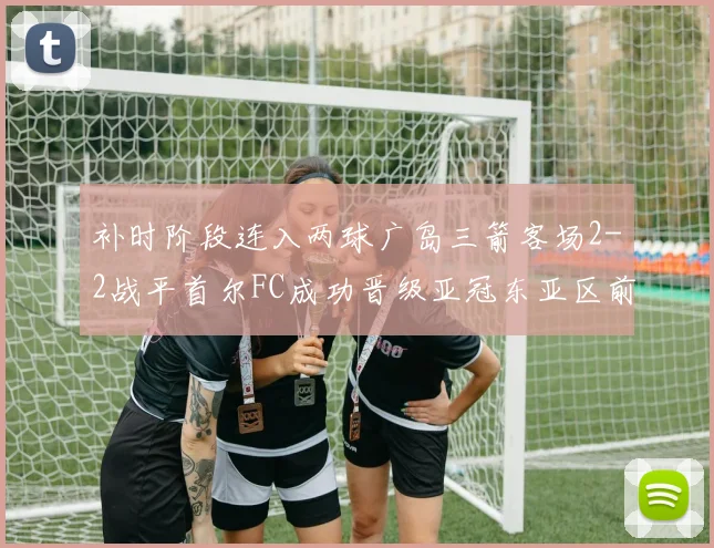 补时阶段连入两球广岛三箭客场2-2战平首尔FC成功晋级亚冠东亚区前四