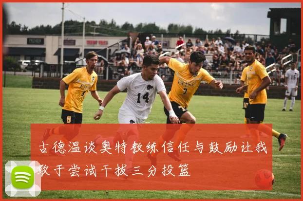 古德温谈奥特教练信任与鼓励让我敢于尝试干拔三分投篮