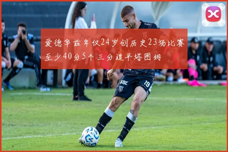 爱德华兹年仅24岁创历史23场比赛至少40分5个三分追平塔图姆