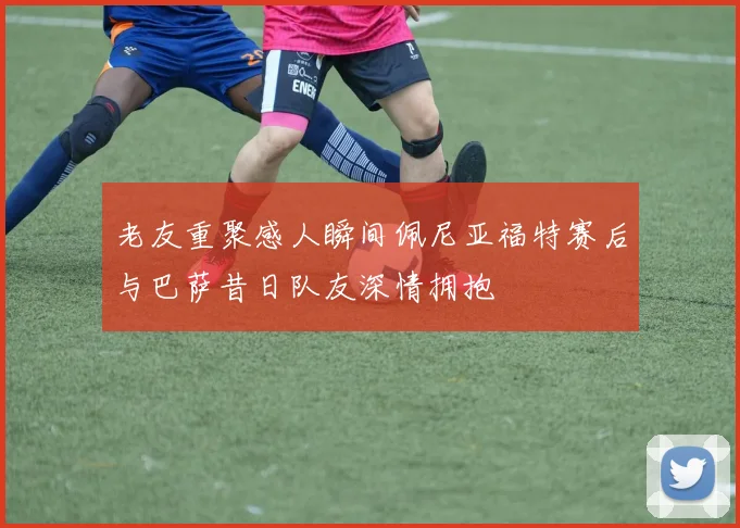 老友重聚感人瞬间佩尼亚福特赛后与巴萨昔日队友深情拥抱