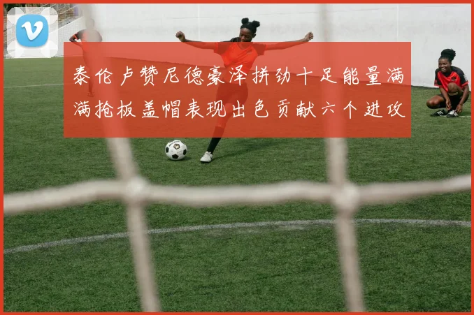 泰伦卢赞尼德豪泽拼劲十足能量满满抢板盖帽表现出色贡献六个进攻篮板