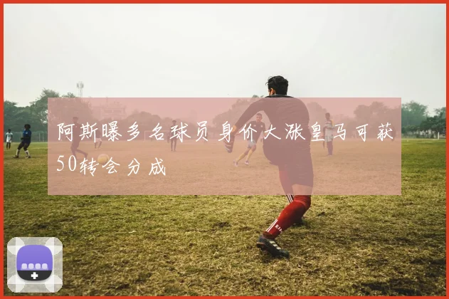 阿斯曝多名球员身价大涨皇马可获50转会分成