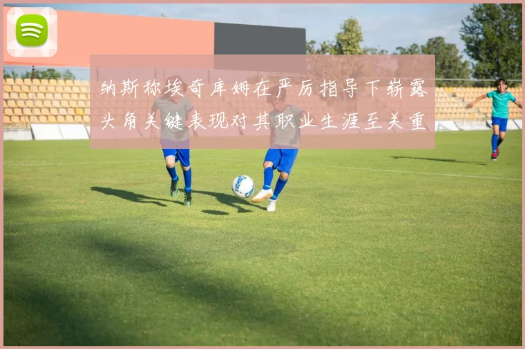 纳斯称埃奇库姆在严厉指导下崭露头角关键表现对其职业生涯至关重要
