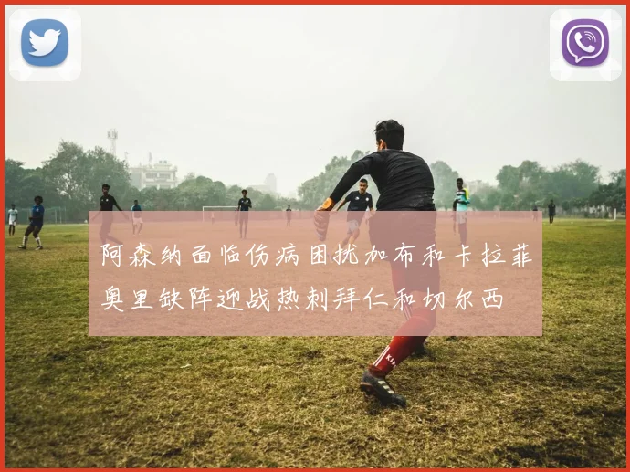 阿森纳面临伤病困扰加布和卡拉菲奥里缺阵迎战热刺拜仁和切尔西