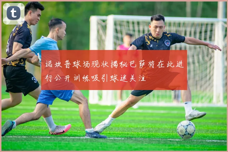 诺坎普球场现状揭秘巴萨将在此进行公开训练吸引球迷关注