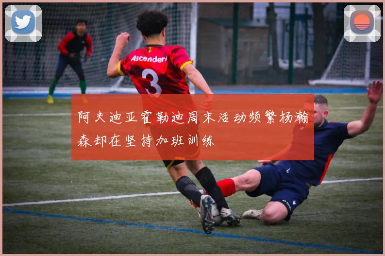 阿夫迪亚霍勒迪周末活动频繁杨瀚森却在坚持加班训练