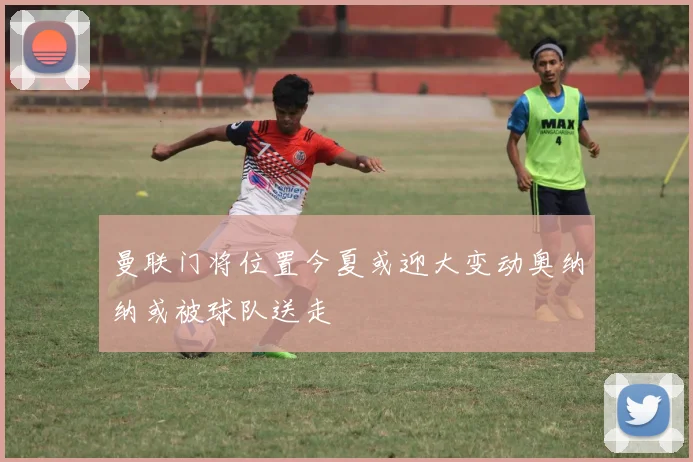 曼联门将位置今夏或迎大变动奥纳纳或被球队送走