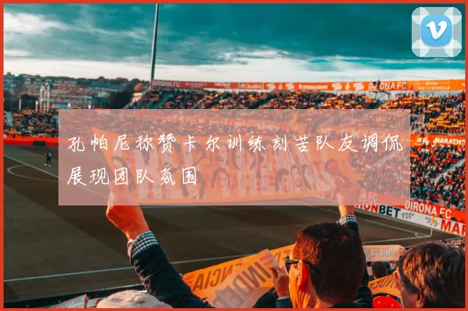 孔帕尼称赞卡尔训练刻苦队友调侃展现团队氛围