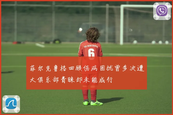 菲尔克鲁格回顾伤病困扰曾多次遭大俱乐部青睐却未能成行