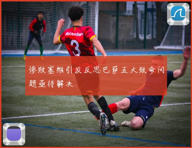 惨败塞维引发反思巴萨五大致命问题亟待解决