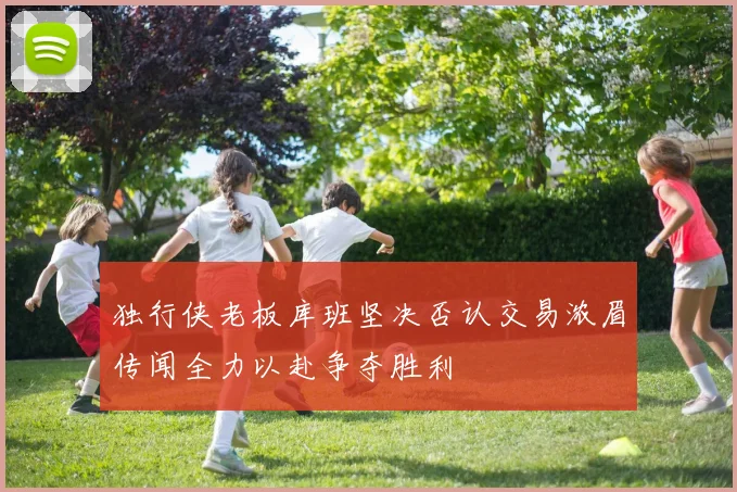 独行侠老板库班坚决否认交易浓眉传闻全力以赴争夺胜利