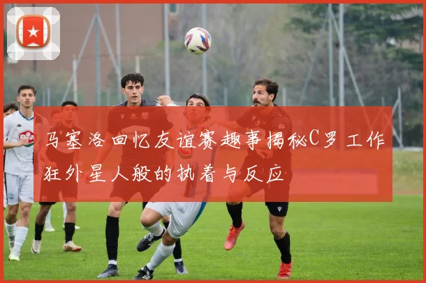 马塞洛回忆友谊赛趣事揭秘C罗工作狂外星人般的执着与反应